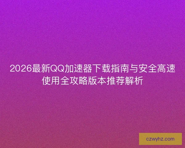 2026最新QQ加速器下载指南与安全高速使用全攻略版本推荐解析 2026最新QQ加速器下载指南与安全高速使用全攻略版本推荐解析