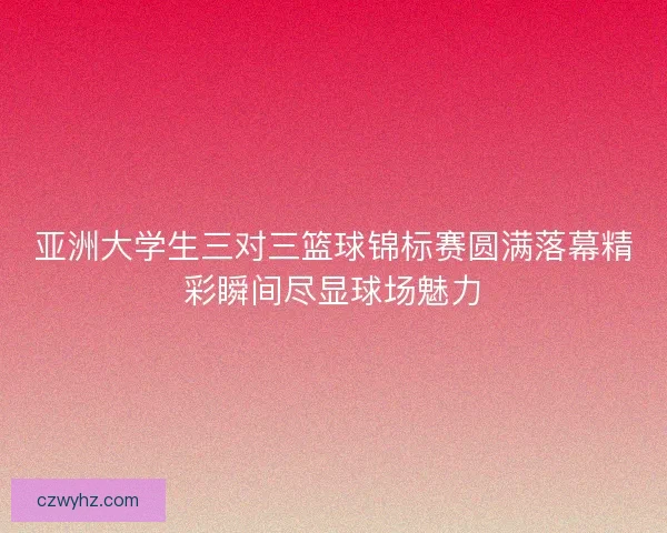 亚洲大学生三对三篮球锦标赛圆满落幕精彩瞬间尽显球场魅力 亚洲大学生三对三篮球锦标赛圆满落幕精彩瞬间尽显球场魅力