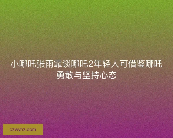 小哪吒张雨霏谈哪吒2年轻人可借鉴哪吒勇敢与坚持心态