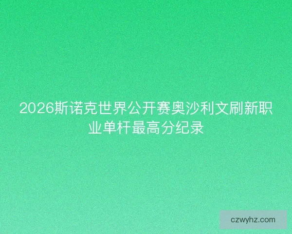 2026斯诺克世界公开赛奥沙利文刷新职业单杆最高分纪录 2026斯诺克世界公开赛奥沙利文刷新职业单杆最高分纪录
