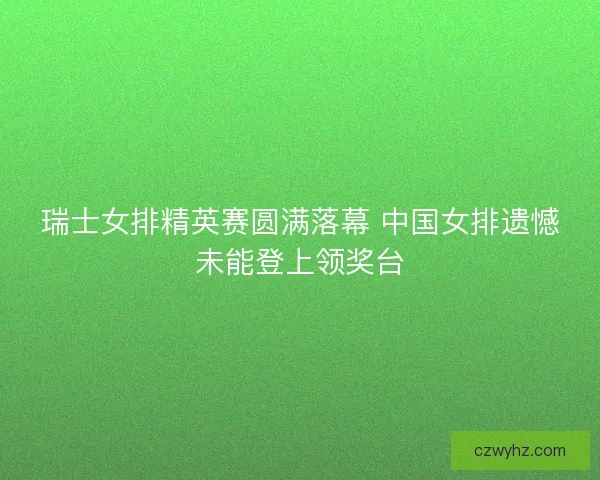 瑞士女排精英赛圆满落幕 中国女排遗憾未能登上领奖台