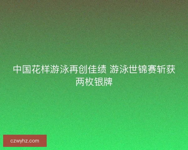 中国花样游泳再创佳绩 游泳世锦赛斩获两枚银牌