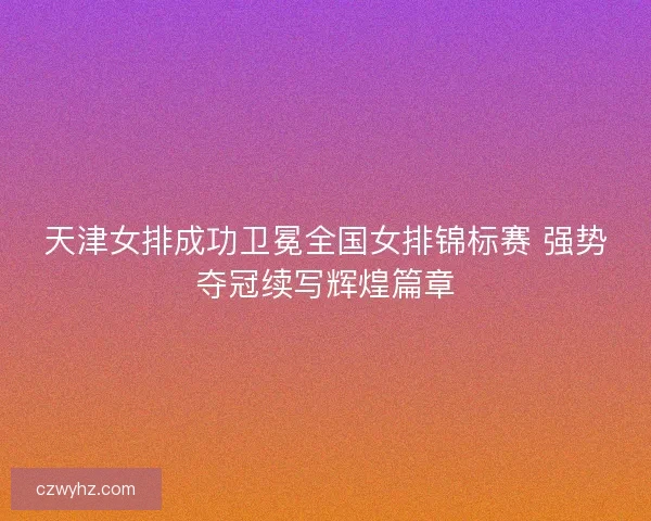 天津女排成功卫冕全国女排锦标赛 强势夺冠续写辉煌篇章