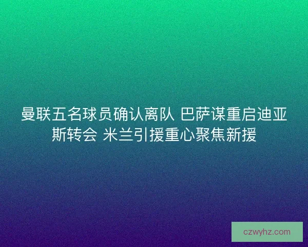 曼联五名球员确认离队 巴萨谋重启迪亚斯转会 米兰引援重心聚焦新援