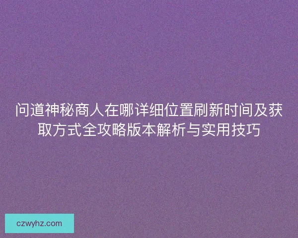 问道神秘商人在哪详细位置刷新时间及获取方式全攻略版本解析与实用技巧