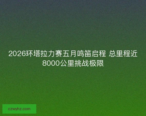 2026环塔拉力赛五月鸣笛启程 总里程近8000公里挑战极限