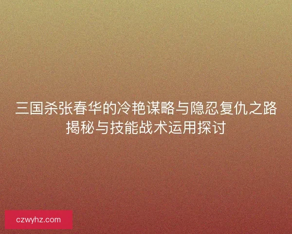 三国杀张春华的冷艳谋略与隐忍复仇之路揭秘与技能战术运用探讨