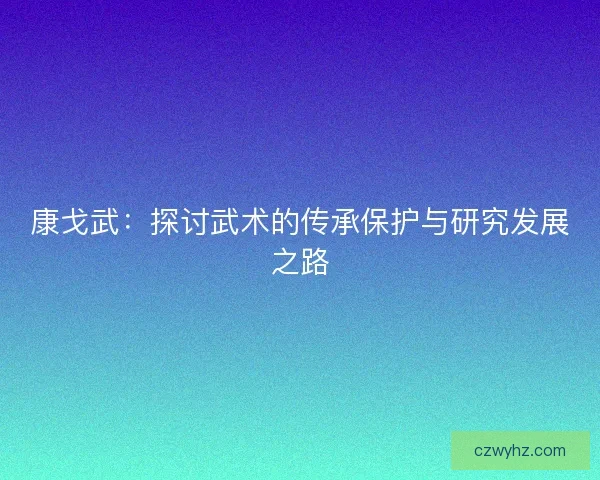 康戈武：探讨武术的传承保护与研究发展之路
