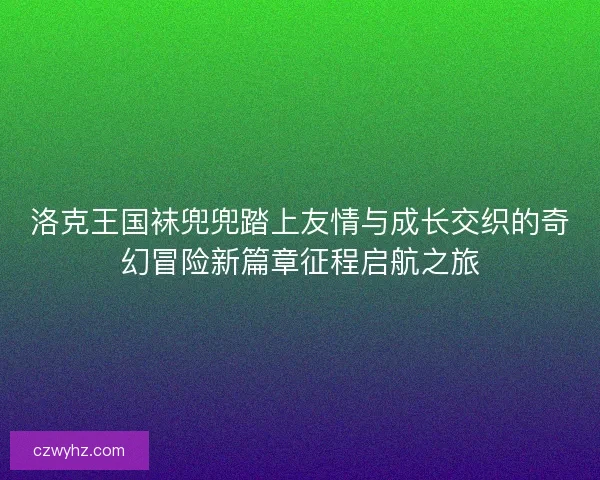 洛克王国袜兜兜踏上友情与成长交织的奇幻冒险新篇章征程启航之旅