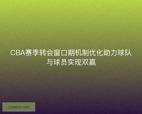 CBA赛季转会窗口期机制优化助力球队与球员实现双赢