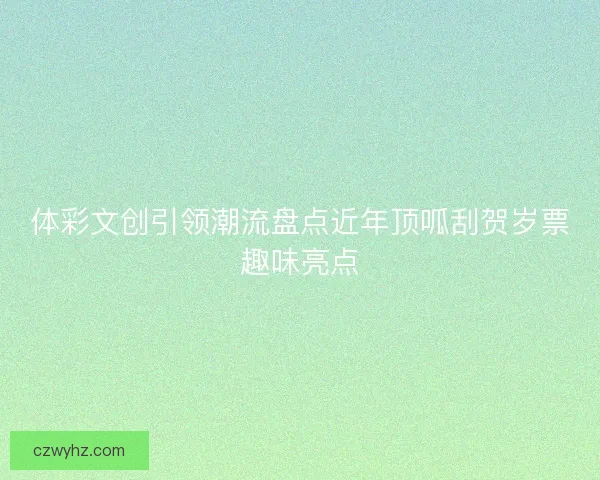 体彩文创引领潮流盘点近年顶呱刮贺岁票趣味亮点 体彩文创引领潮流盘点近年顶呱刮贺岁票趣味亮点