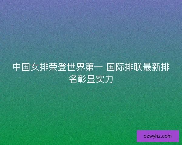 中国女排荣登世界第一 国际排联最新排名彰显实力