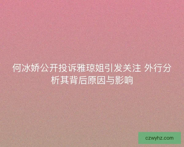 何冰娇公开投诉雅琼姐引发关注 外行分析其背后原因与影响
