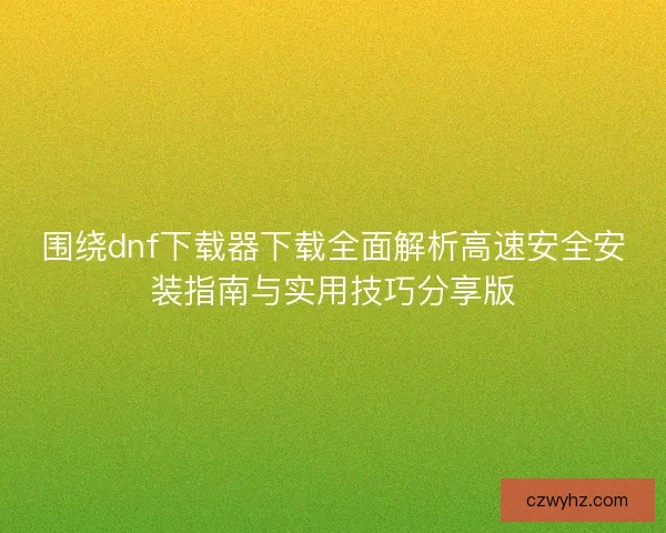 围绕dnf下载器下载全面解析高速安全安装指南与实用技巧分享版