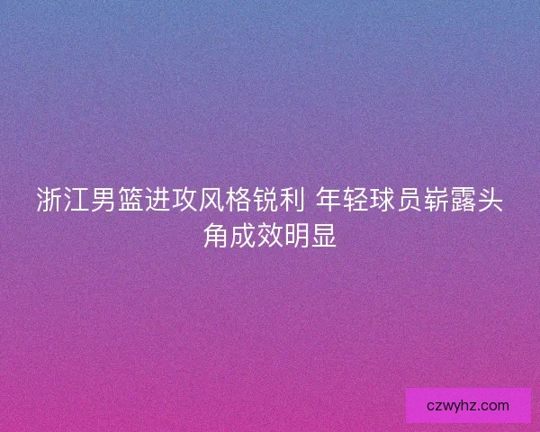 浙江男篮进攻风格锐利 年轻球员崭露头角成效明显 浙江男篮进攻风格锐利 年轻球员崭露头角成效明显