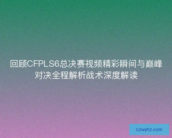 回顾CFPLS6总决赛视频精彩瞬间与巅峰对决全程解析战术深度解读
