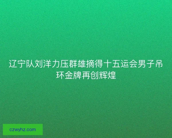 辽宁队刘洋力压群雄摘得十五运会男子吊环金牌再创辉煌
