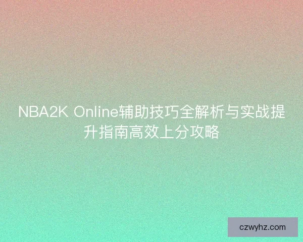 NBA2K Online辅助技巧全解析与实战提升指南高效上分攻略 NBA2K Online辅助技巧全解析与实战提升指南高效上分攻略