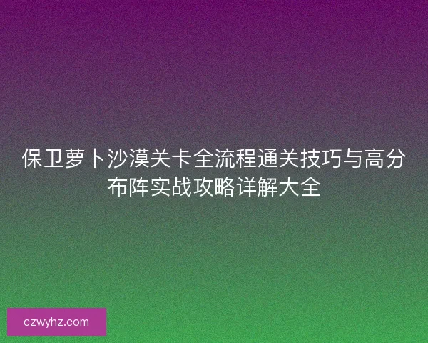 保卫萝卜沙漠关卡全流程通关技巧与高分布阵实战攻略详解大全 保卫萝卜沙漠关卡全流程通关技巧与高分布阵实战攻略详解大全