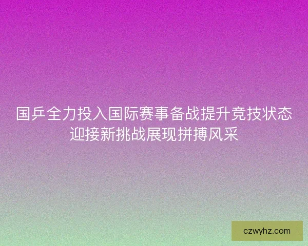 国乒全力投入国际赛事备战提升竞技状态迎接新挑战展现拼搏风采 国乒全力投入国际赛事备战提升竞技状态迎接新挑战展现拼搏风采